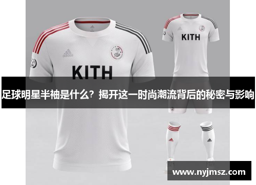 足球明星半袖是什么？揭开这一时尚潮流背后的秘密与影响