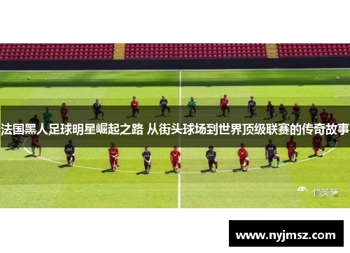 法国黑人足球明星崛起之路 从街头球场到世界顶级联赛的传奇故事