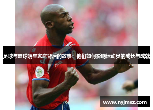 足球与篮球明星家庭背后的故事：他们如何影响运动员的成长与成就