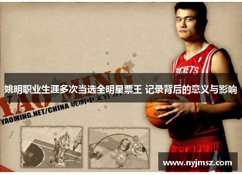 姚明职业生涯多次当选全明星票王 记录背后的意义与影响