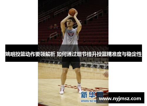 姚明投篮动作要领解析 如何通过细节提升投篮精准度与稳定性