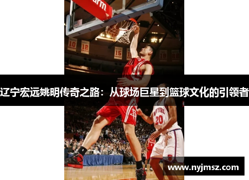 辽宁宏远姚明传奇之路：从球场巨星到篮球文化的引领者