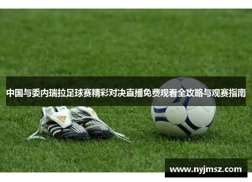 中国与委内瑞拉足球赛精彩对决直播免费观看全攻略与观赛指南